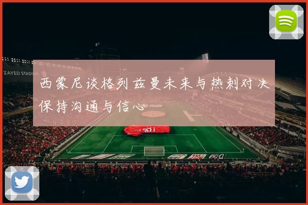 西蒙尼谈格列兹曼未来与热刺对决保持沟通与信心
