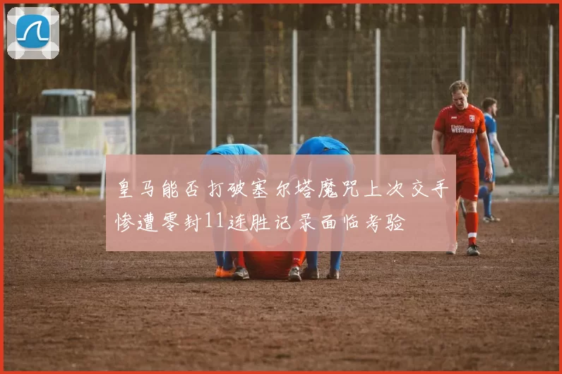 皇马能否打破塞尔塔魔咒上次交手惨遭零封11连胜记录面临考验