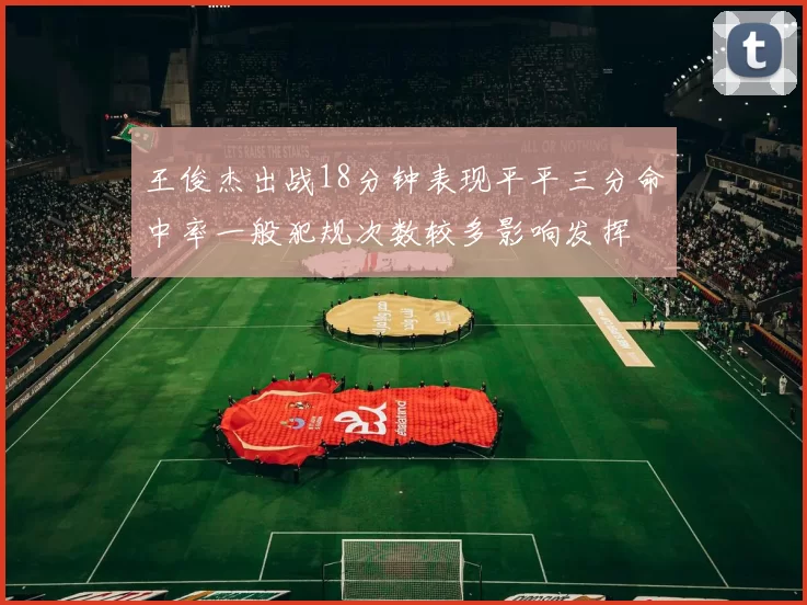 王俊杰出战18分钟表现平平三分命中率一般犯规次数较多影响发挥