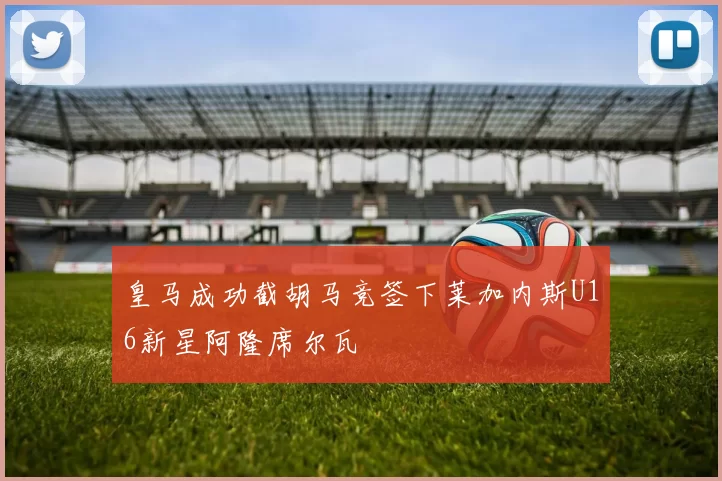 皇马成功截胡马竞签下莱加内斯U16新星阿隆席尔瓦