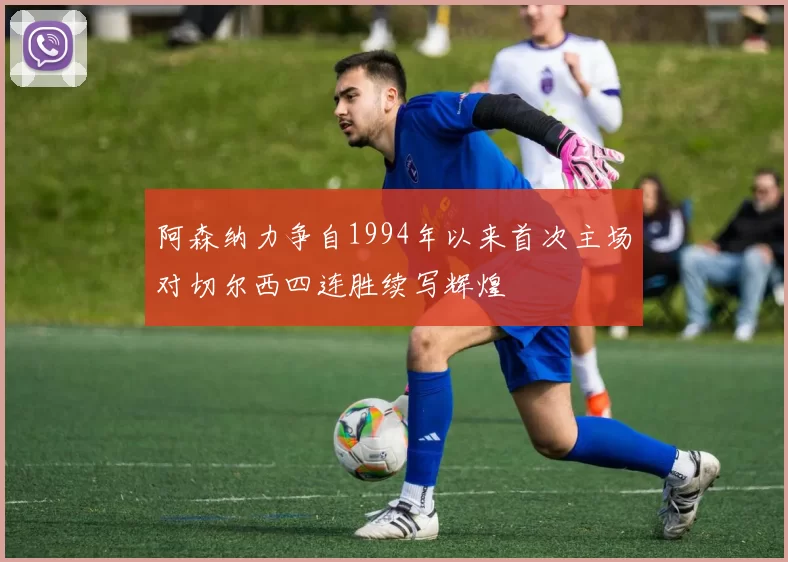 阿森纳力争自1994年以来首次主场对切尔西四连胜续写辉煌