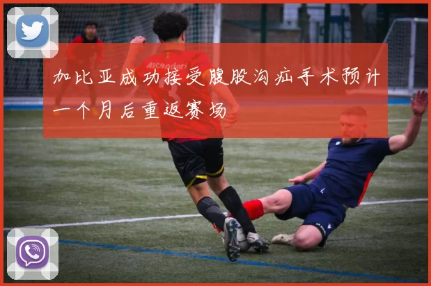 加比亚成功接受腹股沟疝手术预计一个月后重返赛场
