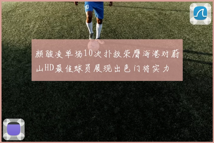 颜骏凌单场10次扑救荣膺海港对蔚山HD最佳球员展现出色门将实力