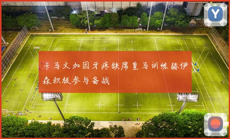 卡马文加因牙疼缺席皇马训练赫伊森积极参与备战