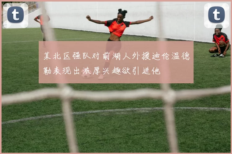 某北区强队对前湖人外援迪伦温德勒表现出浓厚兴趣欲引进他