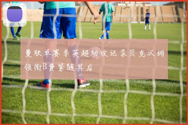 曼联单赛季英超助攻记录贝克汉姆领衔B费紧随其后