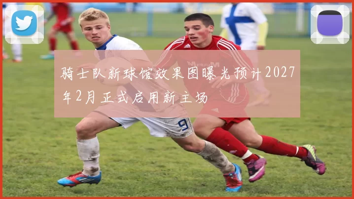 骑士队新球馆效果图曝光预计2027年2月正式启用新主场