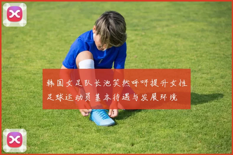 韩国女足队长池笑然呼吁提升女性足球运动员基本待遇与发展环境