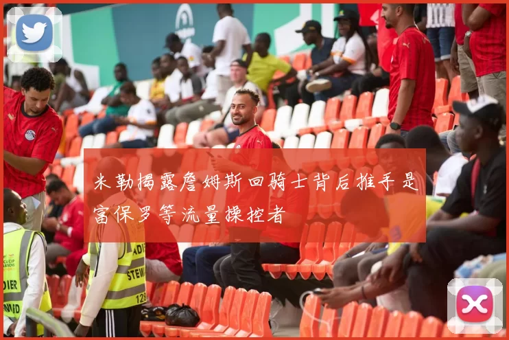 米勒揭露詹姆斯回骑士背后推手是富保罗等流量操控者