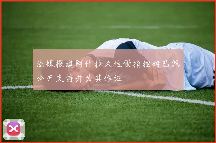 法媒报道阿什拉夫性侵指控姆巴佩公开支持并为其作证