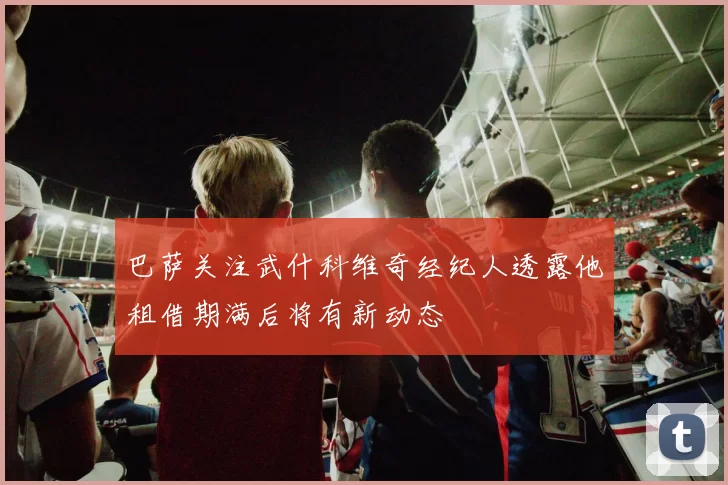 巴萨关注武什科维奇经纪人透露他租借期满后将有新动态