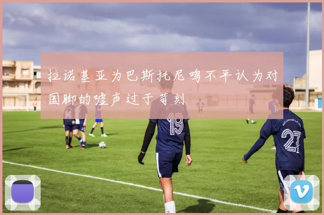 拉诺基亚为巴斯托尼鸣不平认为对国脚的嘘声过于苛刻