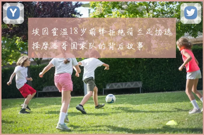 埃因霍温18岁前锋拒绝荷兰足协选择摩洛哥国家队的背后故事