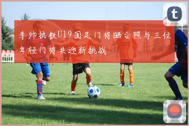 李帅执教U19国足门将晒合照与三位年轻门将共迎新挑战
