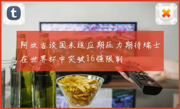 阿坎吉谈国米适应期压力期待瑞士在世界杯中突破16强限制