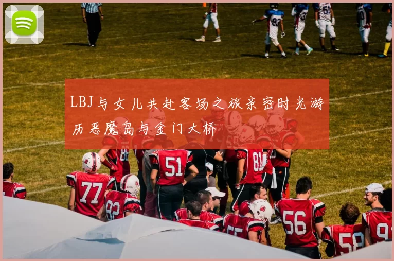 LBJ与女儿共赴客场之旅亲密时光游历恶魔岛与金门大桥