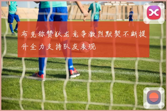 布克称赞狄龙竞争激烈默契不断提升全力支持队友表现