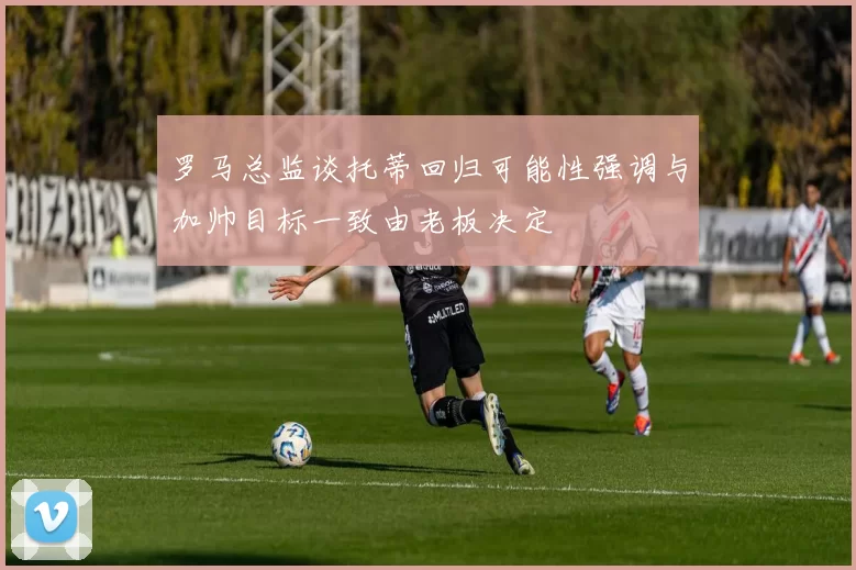 罗马总监谈托蒂回归可能性强调与加帅目标一致由老板决定