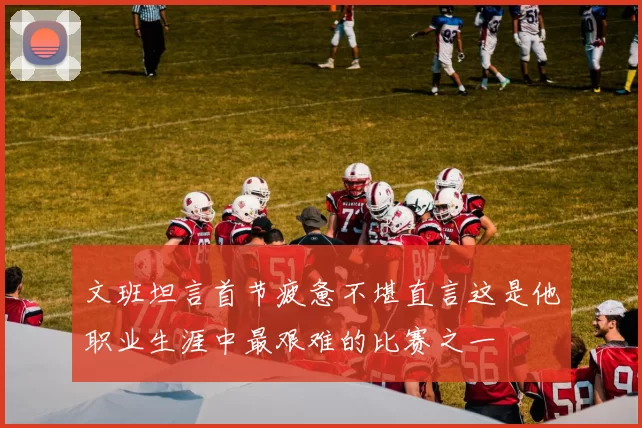 文班坦言首节疲惫不堪直言这是他职业生涯中最艰难的比赛之一
