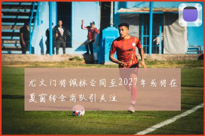 尤文门将佩林合同至2027年或将在夏窗转会离队引关注