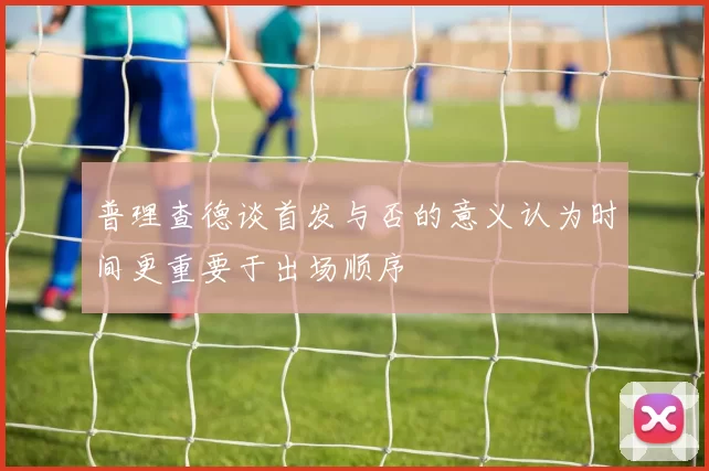 普理查德谈首发与否的意义认为时间更重要于出场顺序