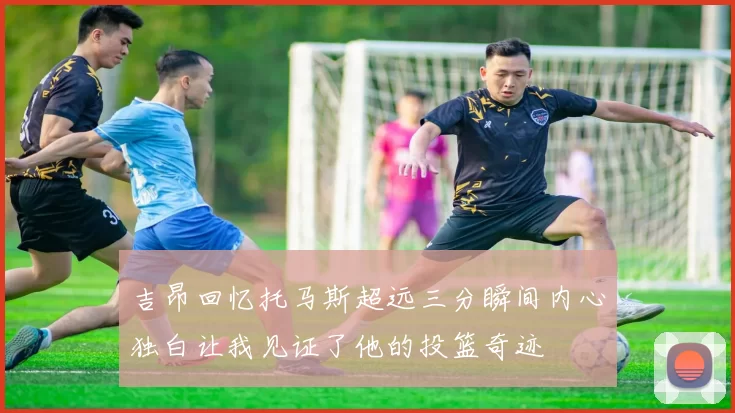 吉昂回忆托马斯超远三分瞬间内心独白让我见证了他的投篮奇迹